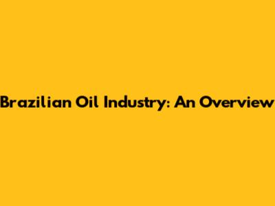 Brazilian Oil Industry: An Overview