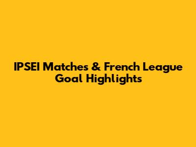 IPSEI Matches & French League Goal Highlights
