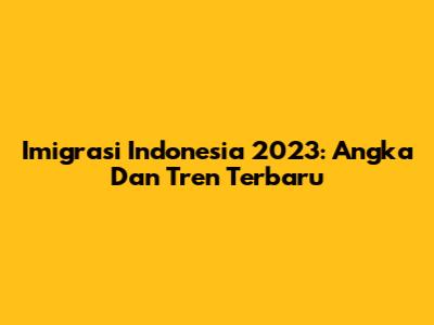 Imigrasi Indonesia 2023: Angka Dan Tren Terbaru