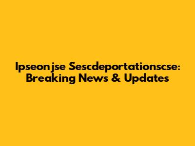 Ipseonjse Sescdeportationscse: Breaking News & Updates