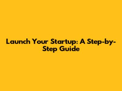 Launch Your Startup: A Step-by-Step Guide