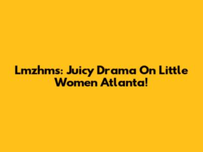Lmzhms: Juicy Drama On Little Women Atlanta!