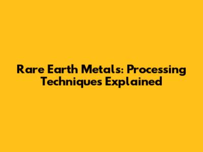 Rare Earth Metals: Processing Techniques Explained